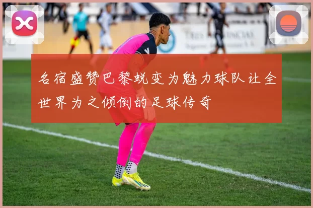 名宿盛赞巴黎蜕变为魅力球队让全世界为之倾倒的足球传奇
