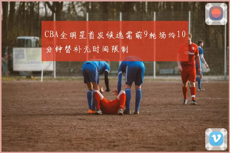 CBA全明星首发候选需前9轮场均10分钟替补无时间限制