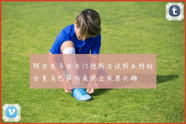 阿尔克马尔与门德斯洽谈斯米特转会皇马巴萨均表现出浓厚兴趣