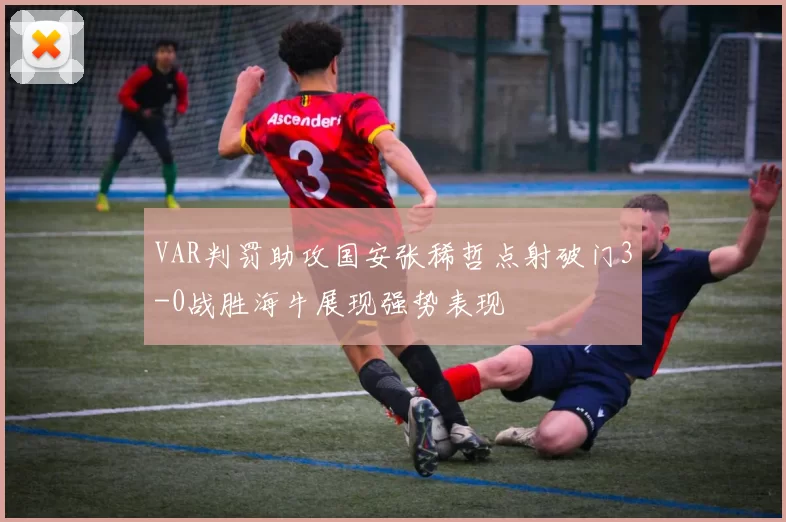 VAR判罚助攻国安张稀哲点射破门3-0战胜海牛展现强势表现