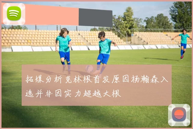 拓媒分析克林根首发原因杨瀚森入选并非因实力超越大根