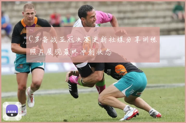 C罗备战亚冠决赛更新社媒分享训练照片展现最终冲刺状态
