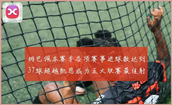 姆巴佩本赛季各项赛事进球数达到37球超越凯恩成为五大联赛最佳射手