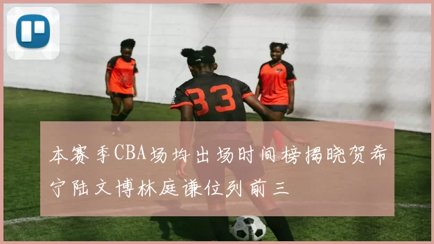本赛季CBA场均出场时间榜揭晓贺希宁陆文博林庭谦位列前三
