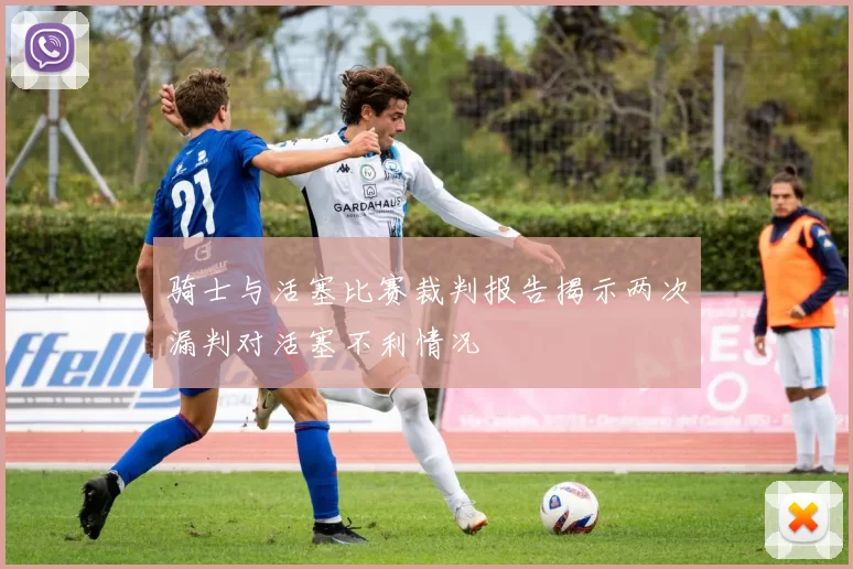 骑士与活塞比赛裁判报告揭示两次漏判对活塞不利情况