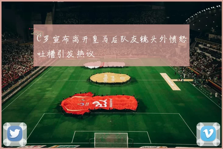 C罗宣布离开皇马后队友镜头外愤怒吐槽引发热议