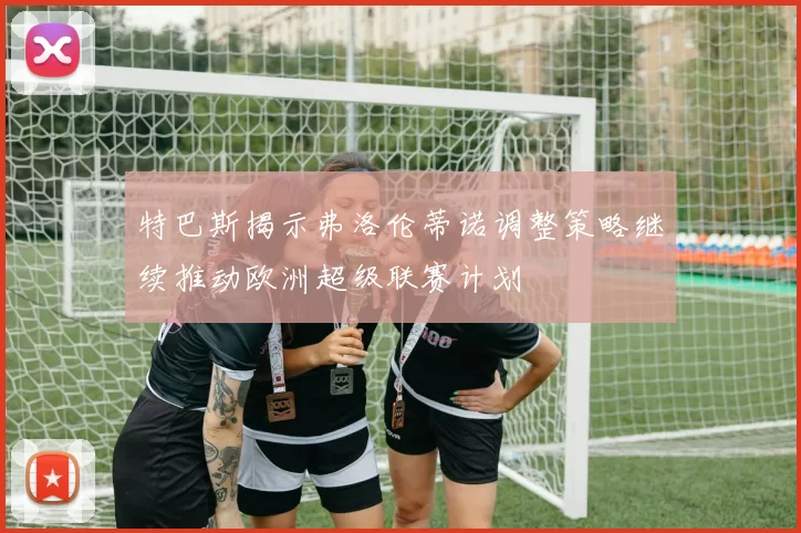 特巴斯揭示弗洛伦蒂诺调整策略继续推动欧洲超级联赛计划